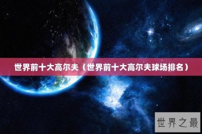 ​世界前十大高尔夫（世界前十大高尔夫球场排名）