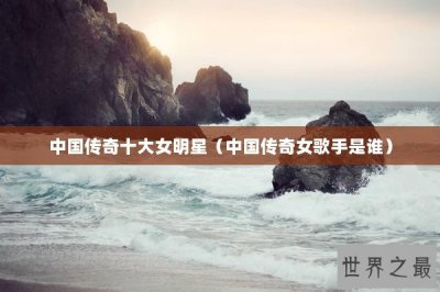 ​中国传奇十大女明星（中国传奇女歌手是谁）