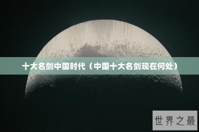 ​十大名剑中国时代（中国十大名剑现在何处）