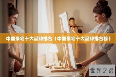 ​中国豪宅十大品牌排名（中国豪宅十大品牌排名榜）