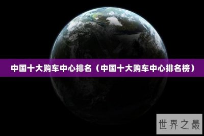 ​中国十大购车中心排名（中国十大购车中心排名榜）
