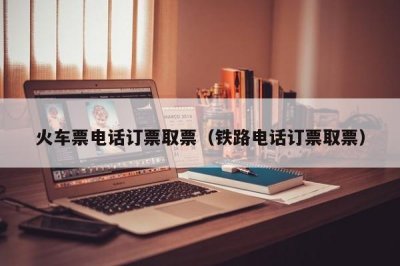 ​火车票电话订票取票（铁路电话订票取票）